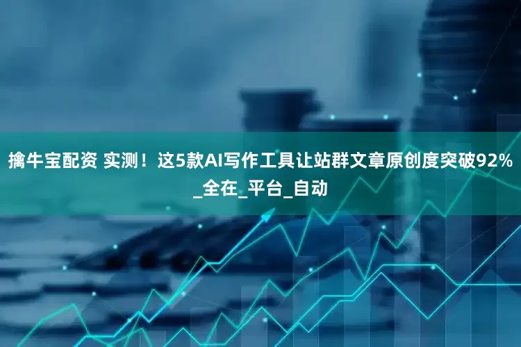 擒牛宝配资 实测！这5款AI写作工具让站群文章原创度突破92%_全在_平台_自动
