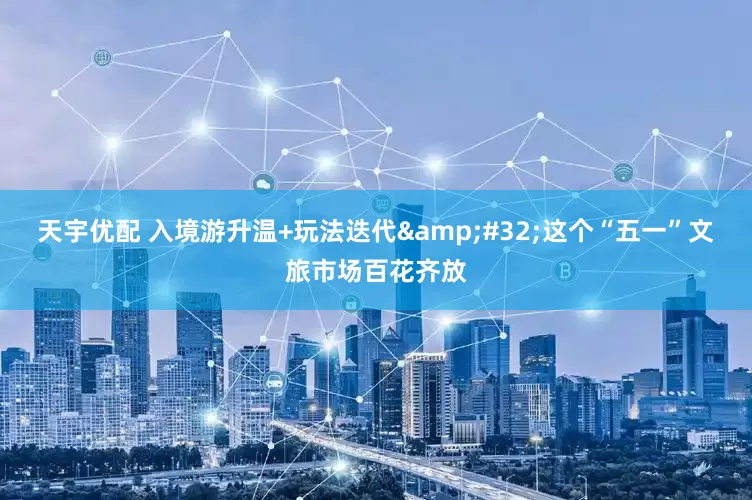 天宇优配 入境游升温+玩法迭代&#32;这个“五一”文旅市场百花齐放