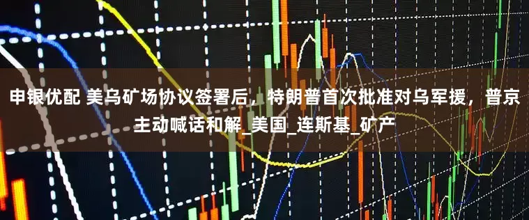 申银优配 美乌矿场协议签署后，特朗普首次批准对乌军援，普京主动喊话和解_美国_连斯基_矿产