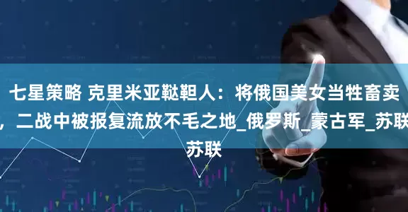 七星策略 克里米亚鞑靼人：将俄国美女当牲畜卖，二战中被报复流放不毛之地_俄罗斯_蒙古军_苏联