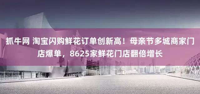 抓牛网 淘宝闪购鲜花订单创新高！母亲节多城商家门店爆单，8625家鲜花门店翻倍增长