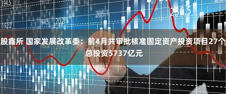 股鑫所 国家发展改革委：前4月共审批核准固定资产投资项目27个 总投资5737亿元