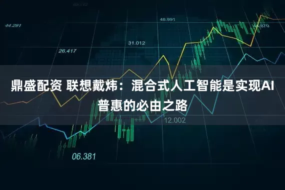 鼎盛配资 联想戴炜：混合式人工智能是实现AI普惠的必由之路