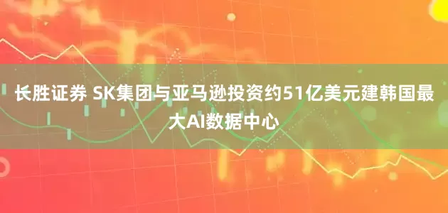 长胜证券 SK集团与亚马逊投资约51亿美元建韩国最大AI数据中心