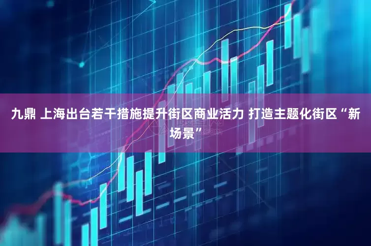 九鼎 上海出台若干措施提升街区商业活力 打造主题化街区“新场景”
