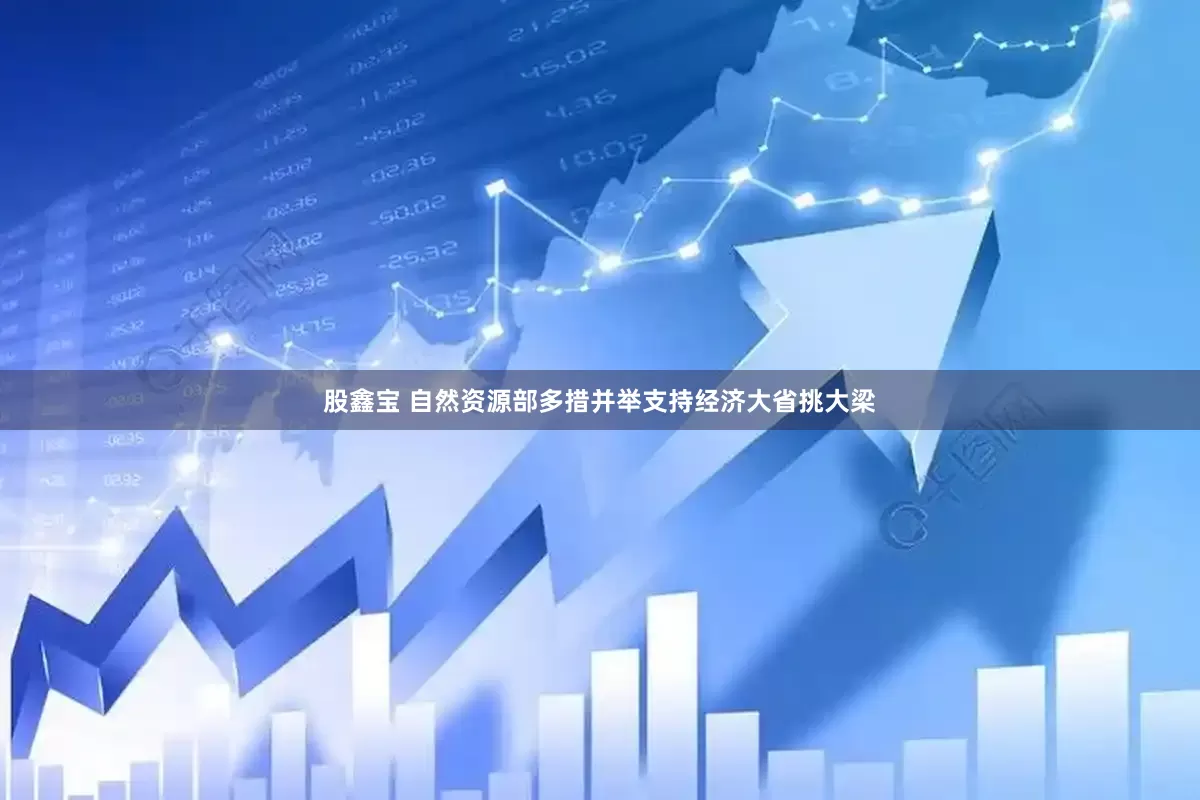 股鑫宝 自然资源部多措并举支持经济大省挑大梁