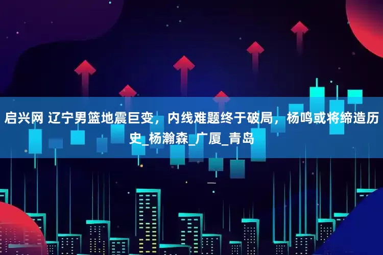 启兴网 辽宁男篮地震巨变，内线难题终于破局，杨鸣或将缔造历史_杨瀚森_广厦_青岛