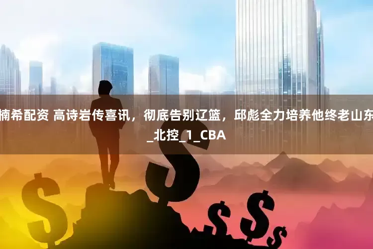 楠希配资 高诗岩传喜讯，彻底告别辽篮，邱彪全力培养他终老山东_北控_1_CBA