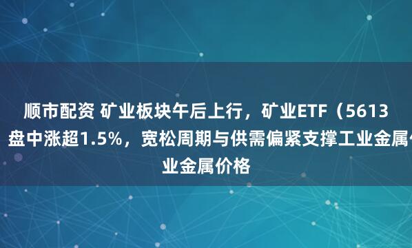顺市配资 矿业板块午后上行，矿业ETF（561330）盘中涨超1.5%，宽松周期与供需偏紧支撑工业金属价格