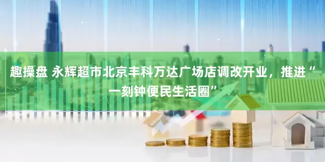 趣操盘 永辉超市北京丰科万达广场店调改开业，推进“一刻钟便民生活圈”