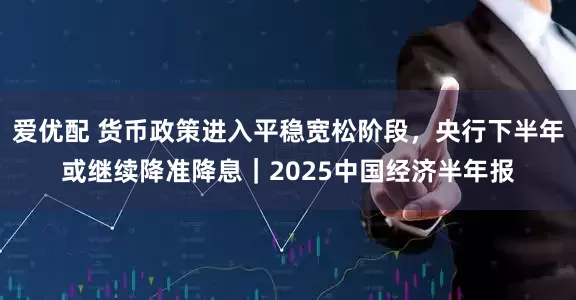 爱优配 货币政策进入平稳宽松阶段，央行下半年或继续降准降息｜2025中国经济半年报