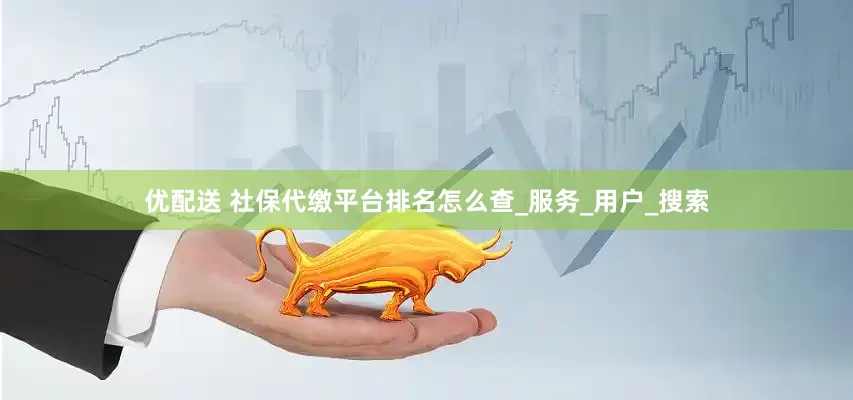 优配送 社保代缴平台排名怎么查_服务_用户_搜索