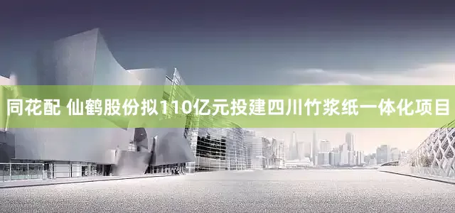 同花配 仙鹤股份拟110亿元投建四川竹浆纸一体化项目