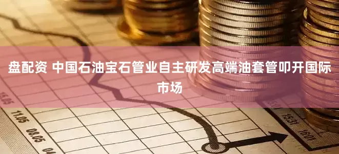 盘配资 中国石油宝石管业自主研发高端油套管叩开国际市场