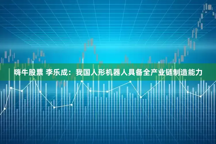 嗨牛股票 李乐成：我国人形机器人具备全产业链制造能力