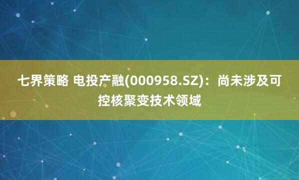 七界策略 电投产融(000958.SZ)：尚未涉及可控核聚变技术领域