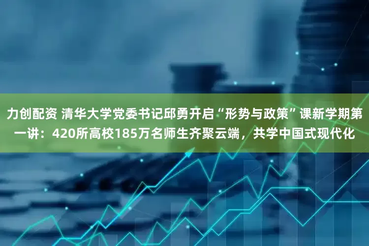 力创配资 清华大学党委书记邱勇开启“形势与政策”课新学期第一讲：420所高校185万名师生齐聚云端，共学中国式现代化