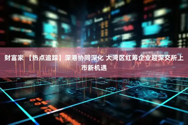 财富家 【热点追踪】深港协同深化 大湾区红筹企业迎深交所上市新机遇