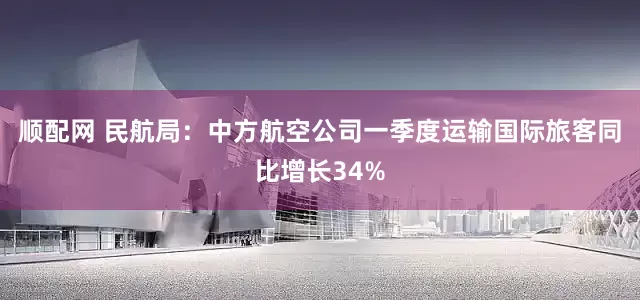顺配网 民航局：中方航空公司一季度运输国际旅客同比增长34%