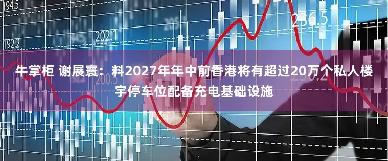 牛掌柜 谢展寰:料2027年年中前香港将有超过20万个私人楼宇停车位配备充电基础设施