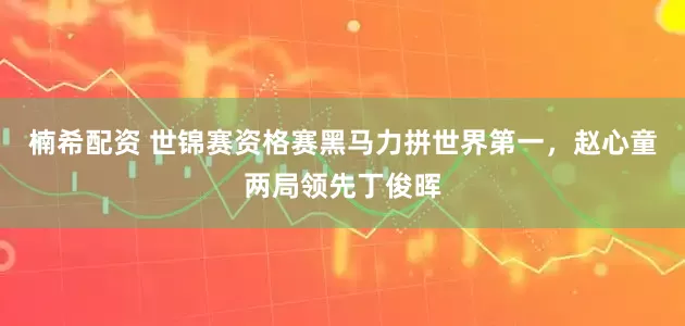 楠希配资 世锦赛资格赛黑马力拼世界第一，赵心童两局领先丁俊晖