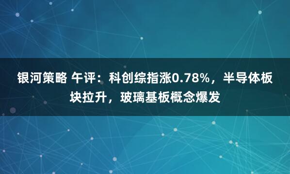 银河策略 午评：科创综指涨0.78%，半导体板块拉升，玻璃基板概念爆发