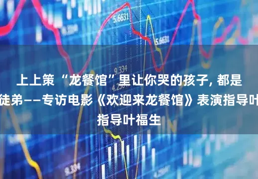 上上策 “龙餐馆”里让你哭的孩子, 都是他的徒弟——专访电影《欢迎来龙餐馆》表演指导叶福生
